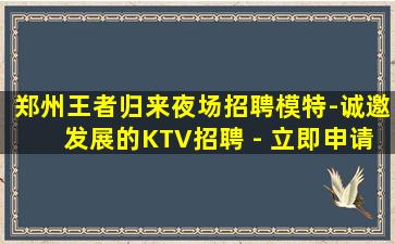 郑州王者归来夜场招聘模特-诚邀发展的KTV招聘 - 立即申请